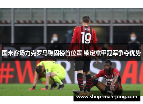国米客场力克罗马稳固榜首位置 锁定意甲冠军争夺优势
