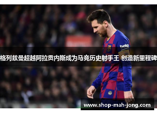 格列兹曼超越阿拉贡内斯成为马竞历史射手王 创造新里程碑 格列兹曼超越阿拉贡内斯成为马竞历史射手王 创造新里程碑