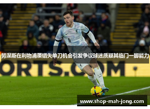 努涅斯在利物浦屡错失单刀机会引发争议球迷质疑其临门一脚能力