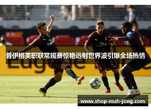 普伊格美职联常规赛惊艳远射世界波引爆全场热情 普伊格美职联常规赛惊艳远射世界波引爆全场热情