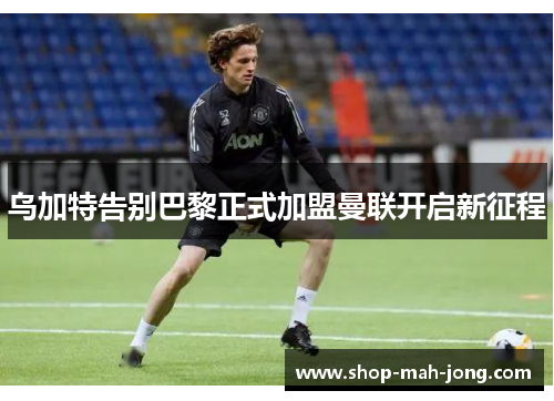 乌加特告别巴黎正式加盟曼联开启新征程 乌加特告别巴黎正式加盟曼联开启新征程